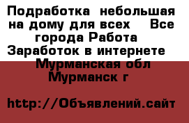 Подработка- небольшая на дому для всех. - Все города Работа » Заработок в интернете   . Мурманская обл.,Мурманск г.